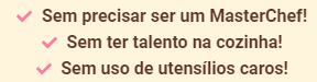 Sem precisar ser um MasterChef! Sem ter talento na cozinha! Sem uso de utensílios caros!